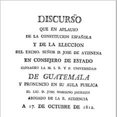 Discurso que en aplauso de la Constitucion española y de la eleccion del Excmo. Señor D. Jose de Ayzinena en Consejero de Estado consagro la ... Universidad de Guatemala y pronuncio en su aula publica ... D. José Mariano Jauregui ... a 17 de octubre de 1812